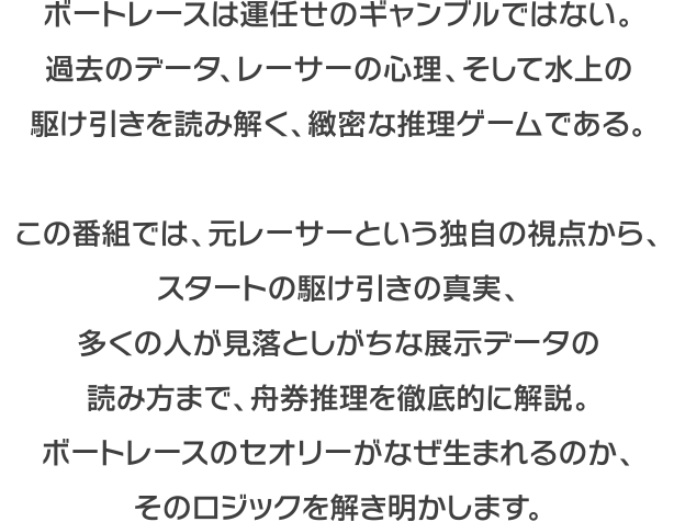 ボートレースは運任せのギャンブルではない。過去のデータ、選手の心理、そして水上の駆け引きを読み解く、緻密な推理ゲームである。この番組では、元レーサーという独自の視点から、スタートの駆け引きの真実、多くの人が見落としがちな展示データの読み方まで、舟券推理を徹底的に解説。ボートレースのセオリーがなぜ生まれるのか、そのロジックを解き明かします。